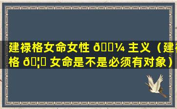 建禄格女命女性 🌼 主义（建禄格 🦉 女命是不是必须有对象）